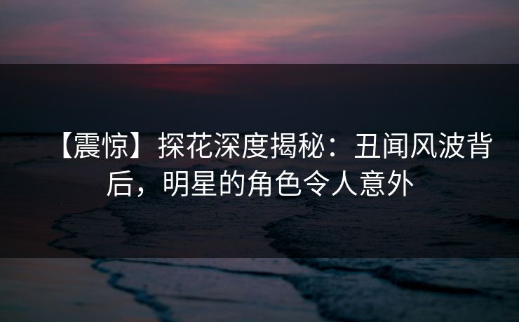 【震惊】探花深度揭秘：丑闻风波背后，明星的角色令人意外