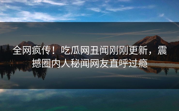 全网疯传！吃瓜网丑闻刚刚更新，震撼圈内人秘闻网友直呼过瘾