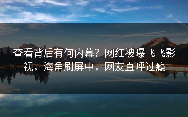 查看背后有何内幕？网红被曝飞飞影视，海角刷屏中，网友直呼过瘾