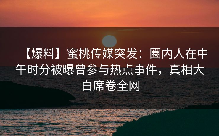 【爆料】蜜桃传媒突发：圈内人在中午时分被曝曾参与热点事件，真相大白席卷全网