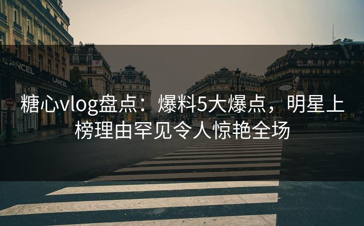糖心vlog盘点：爆料5大爆点，明星上榜理由罕见令人惊艳全场