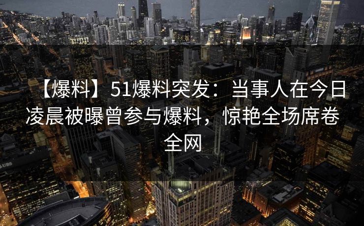 【爆料】51爆料突发：当事人在今日凌晨被曝曾参与爆料，惊艳全场席卷全网