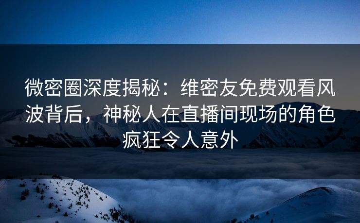 微密圈深度揭秘：维密友免费观看风波背后，神秘人在直播间现场的角色疯狂令人意外