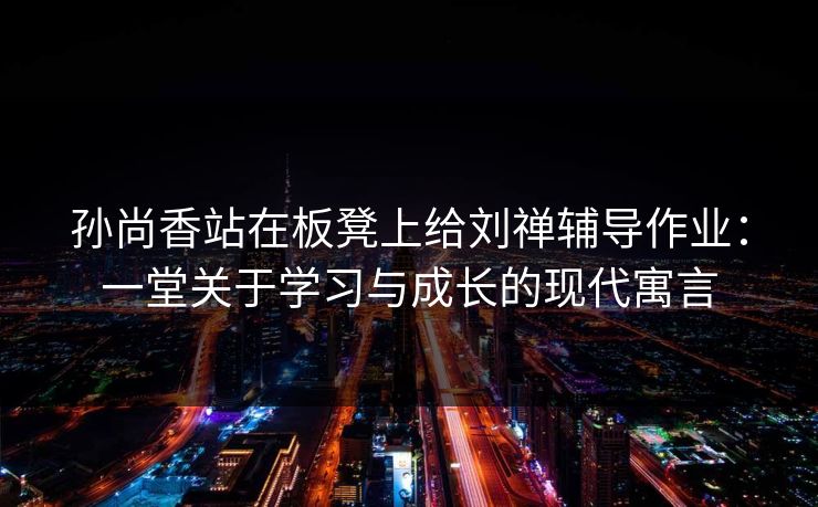 孙尚香站在板凳上给刘禅辅导作业：一堂关于学习与成长的现代寓言