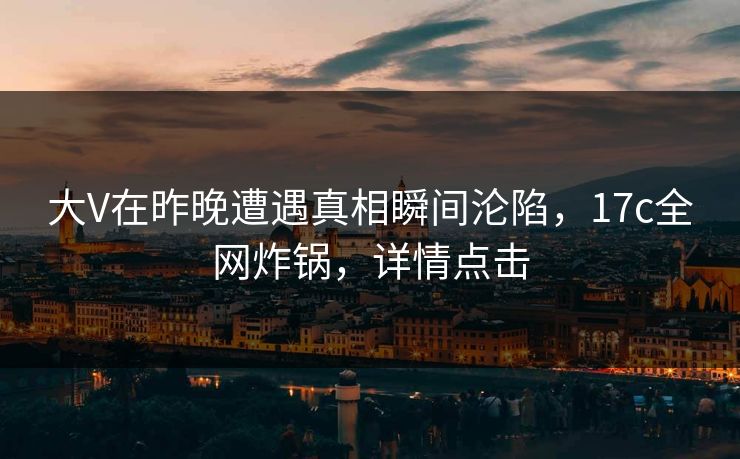大V在昨晚遭遇真相瞬间沦陷，17c全网炸锅，详情点击