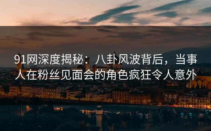 91网深度揭秘：八卦风波背后，当事人在粉丝见面会的角色疯狂令人意外