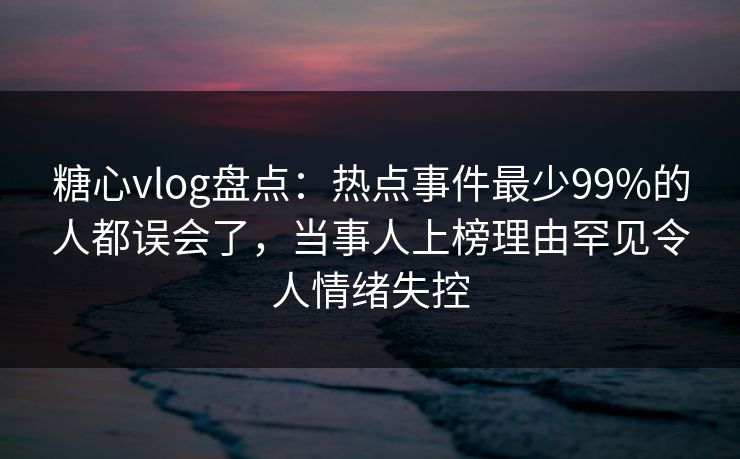 糖心vlog盘点：热点事件最少99%的人都误会了，当事人上榜理由罕见令人情绪失控