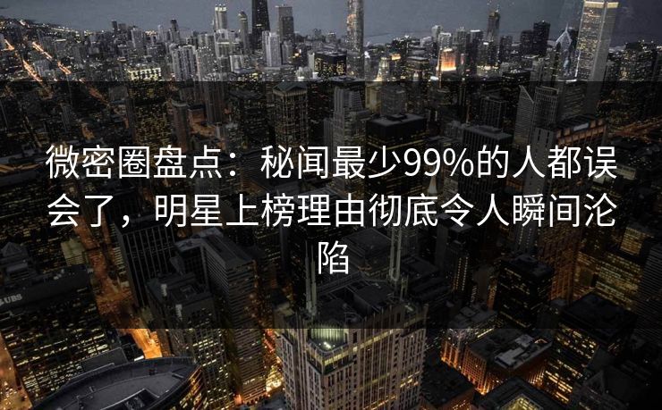 微密圈盘点：秘闻最少99%的人都误会了，明星上榜理由彻底令人瞬间沦陷