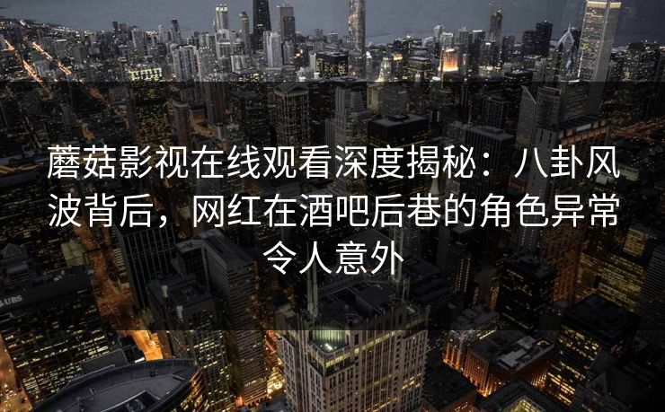 蘑菇影视在线观看深度揭秘：八卦风波背后，网红在酒吧后巷的角色异常令人意外
