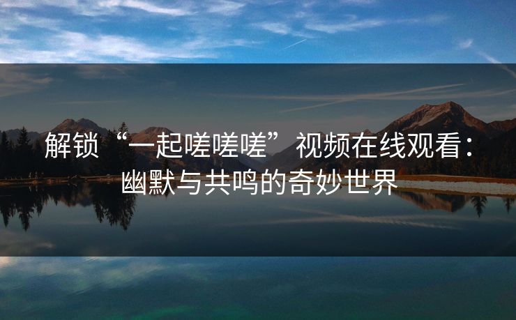 解锁“一起嗟嗟嗟”视频在线观看：幽默与共鸣的奇妙世界