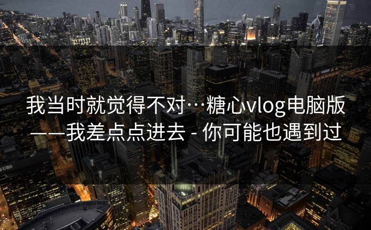 我当时就觉得不对…糖心vlog电脑版——我差点点进去 - 你可能也遇到过