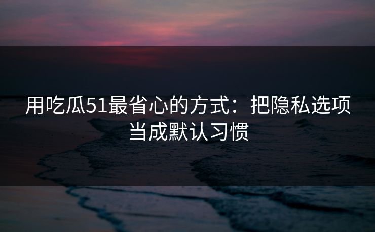 用吃瓜51最省心的方式：把隐私选项当成默认习惯