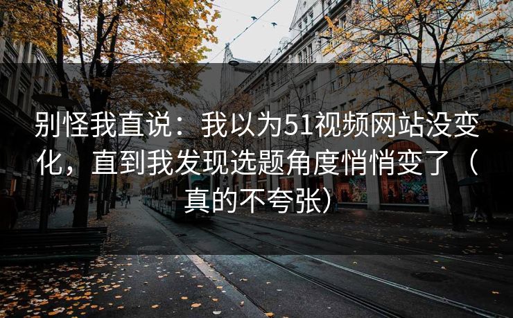 别怪我直说：我以为51视频网站没变化，直到我发现选题角度悄悄变了（真的不夸张）