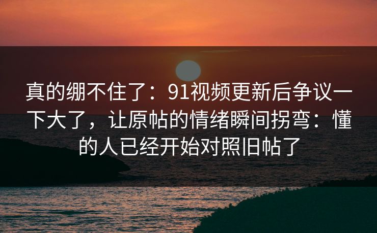 真的绷不住了：91视频更新后争议一下大了，让原帖的情绪瞬间拐弯：懂的人已经开始对照旧帖了